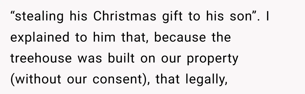 “stealing his Christmas gift to his son”. I explained to him that, because the treehouse was built on our property (without our consent), that legally,
