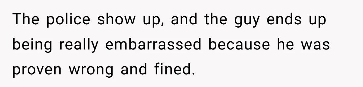 The police show up, and the guy ends up being really embarrassed because he was proven wrong and fined.