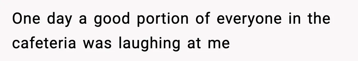 One day a good portion of everyone in the cafeteria was laughing at me
