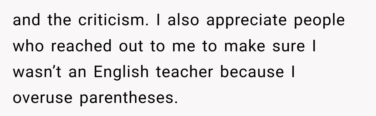 and the criticism. I also appreciate people who reached out to me to make sure I wasn’t an English teacher because I overuse parentheses.