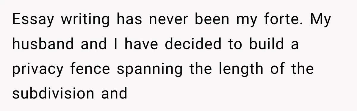 Essay writing has never been my forte. My husband and I have decided to build a privacy fence spanning the length of the subdivision and