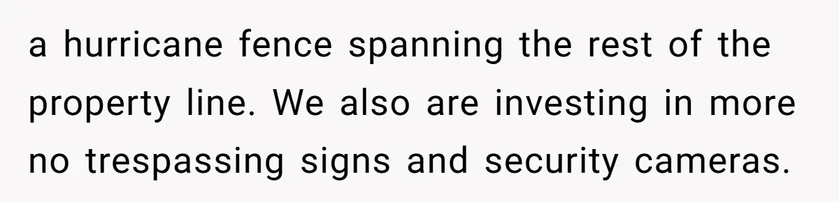 a hurricane fence spanning the rest of the property line. We also are investing in more no trespassing signs and security cameras.