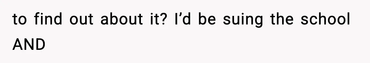 to find out about it? I’d be suing the school AND