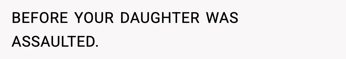 BEFORE YOUR DAUGHTER WAS ASSAULTED.
