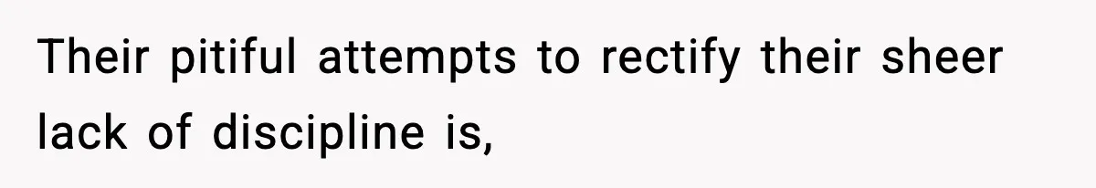 Their pitiful attempts to rectify their sheer lack of discipline is,