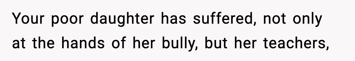 Your poor daughter has suffered, not only at the hands of her bully, but her teachers,