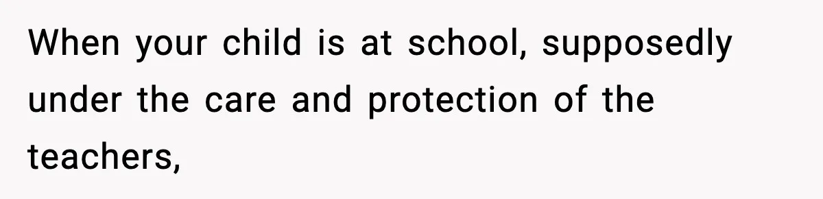 When your child is at school, supposedly under the care and protection of the teachers,