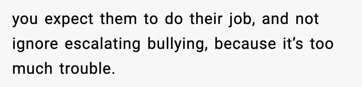 you expect them to do their job, and not ignore escalating bullying, because it’s too much trouble.