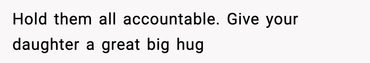 Hold them all accountable. Give your daughter a great big hug