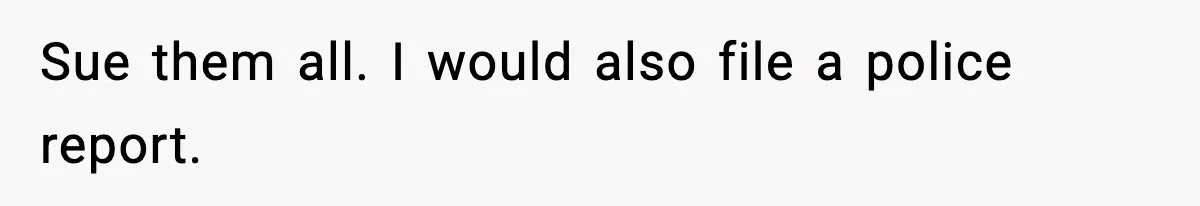 Sue them all. I would also file a police report.