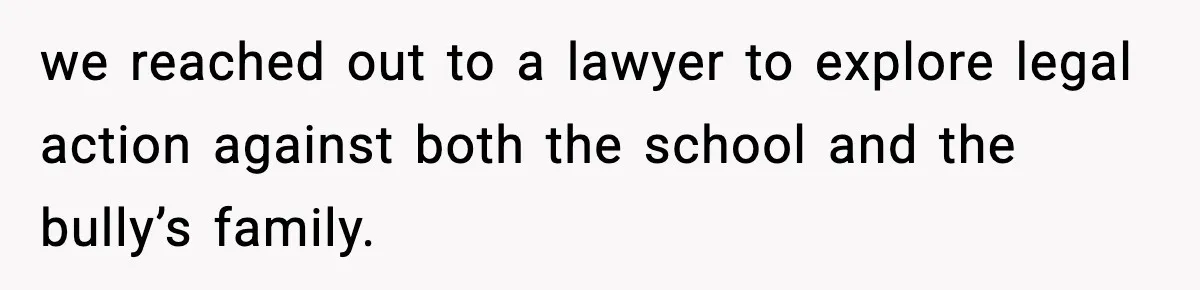 we reached out to a lawyer to explore legal action against both the school and the bully’s family.