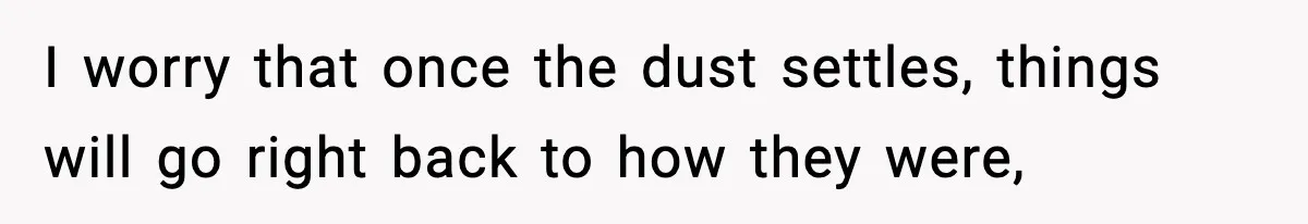 I worry that once the dust settles, things will go right back to how they were,