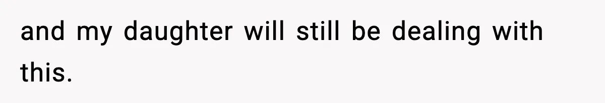 and my daughter will still be dealing with this.