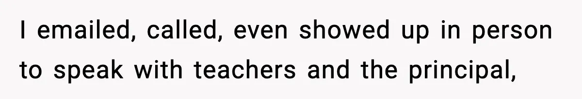 I emailed, called, even showed up in person to speak with teachers and the principal,