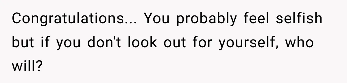 Congratulations... You probably feel selfish but if you don't look out for yourself, who will?
