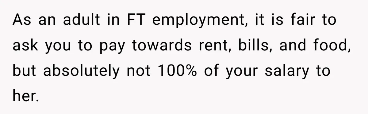 As an adult in FT employment, it is fair to ask you to pay towards rent, bills, and food, but absolutely not 100% of your salary to her.