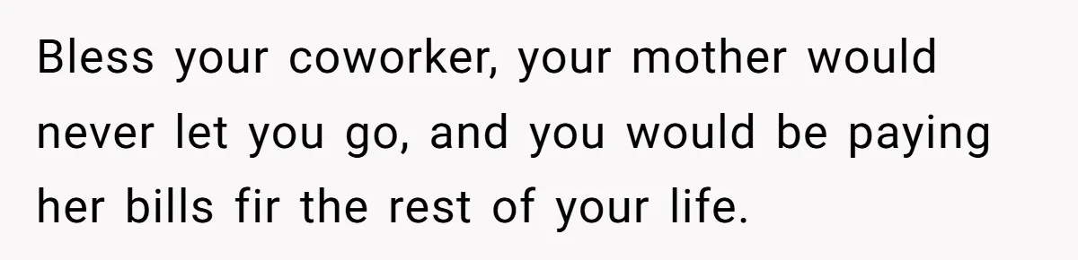 Bless your coworker, your mother would never let you go, and you would be paying her bills fir the rest of your life.