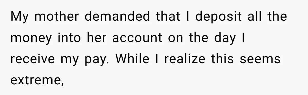 My mother demanded that I deposit all the money into her account on the day I receive my pay. While I realize this seems extreme,