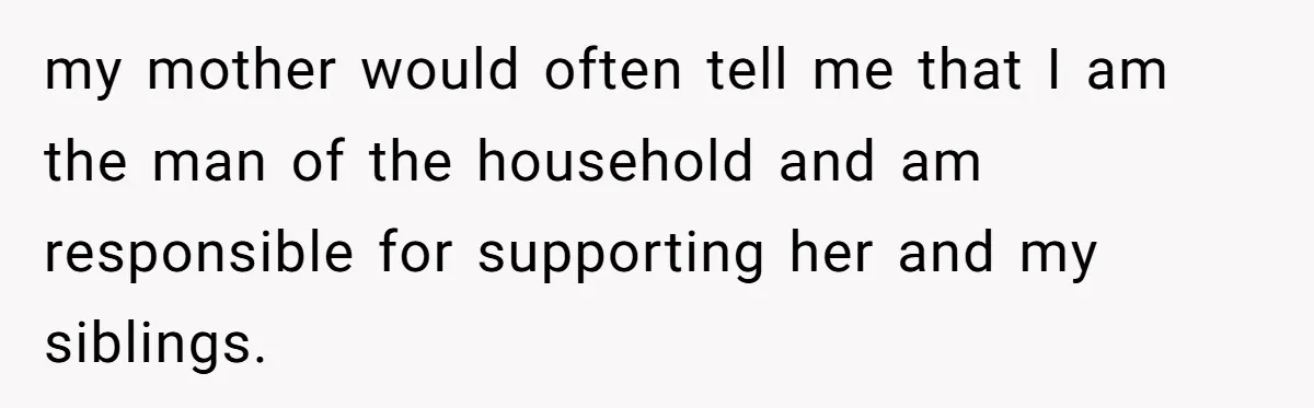 my mother would often tell me that I am the man of the household and am responsible for supporting her and my siblings.