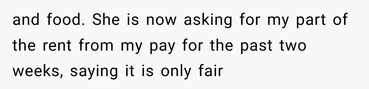 and food. She is now asking for my part of the rent from my pay for the past two weeks, saying it is only fair