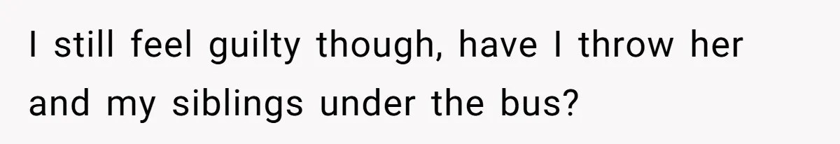 I still feel guilty though, have I throw her and my siblings under the bus?