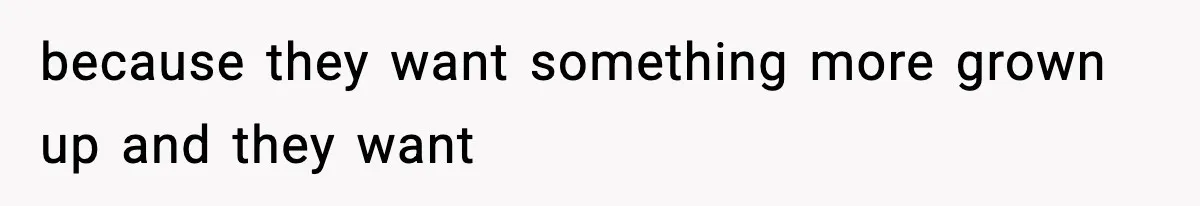 because they want something more grown up and they want