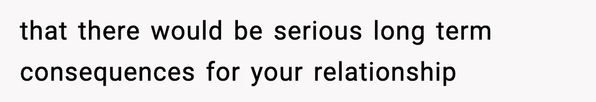 that there would be serious long term consequences for your relationship