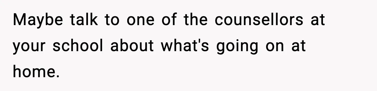 Maybe talk to one of the counsellors at your school about what's going on at home.