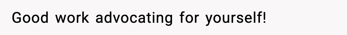 Good work advocating for yourself!