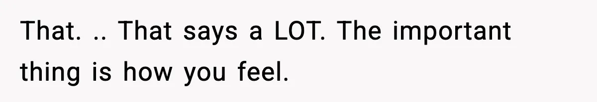 That. .. That says a LOT. The important thing is how you feel.