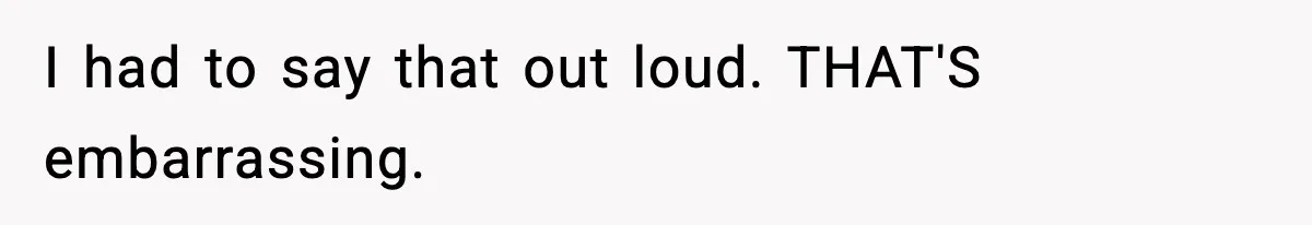 I had to say that out loud. THAT'S embarrassing.