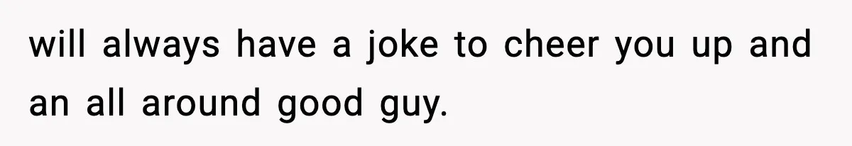 will always have a joke to cheer you up and an all around good guy.