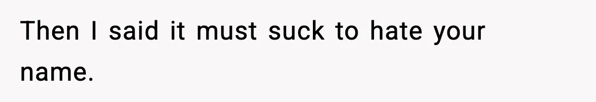 Then I said it must suck to hate your name.