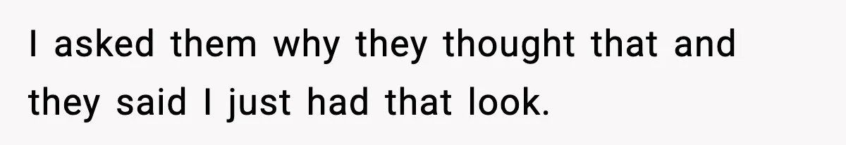 I asked them why they thought that and they said I just had that look.