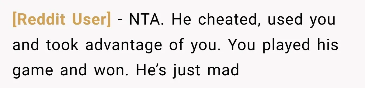[Reddit User] − NTA. He cheated, used you and took advantage of you. You played his game and won. He’s just mad