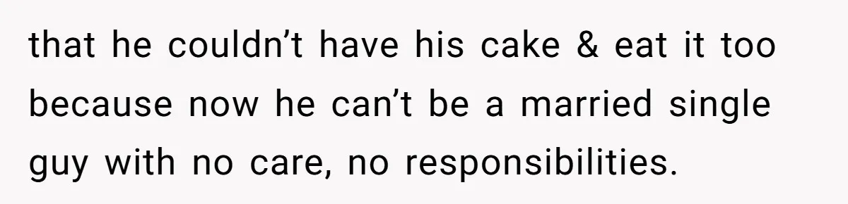 that he couldn’t have his cake & eat it too because now he can’t be a married single guy with no care, no responsibilities.