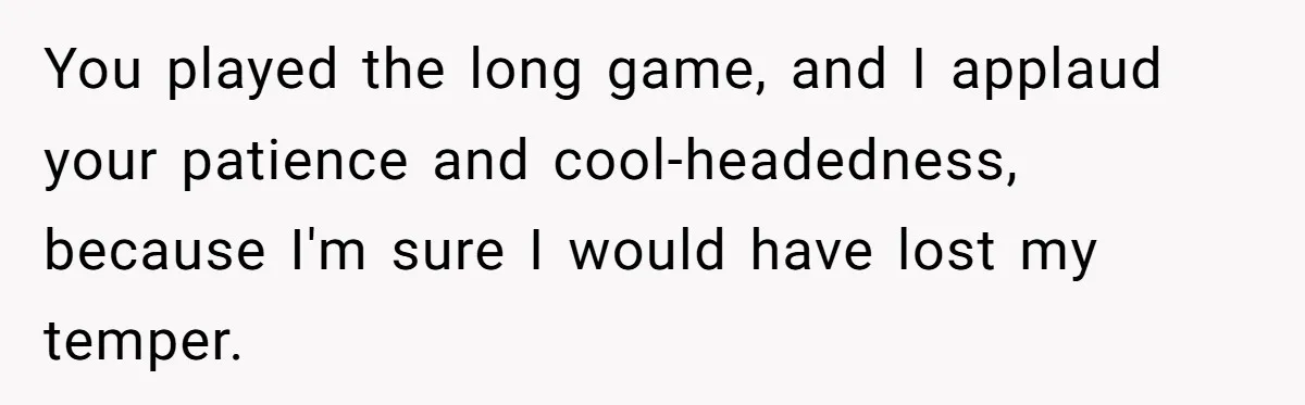 You played the long game, and I applaud your patience and cool-headedness, because I'm sure I would have lost my temper.