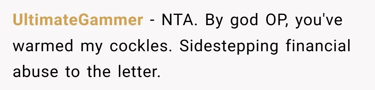 UltimateGammer − NTA. By god OP, you've warmed my cockles. Sidestepping financial abuse to the letter.