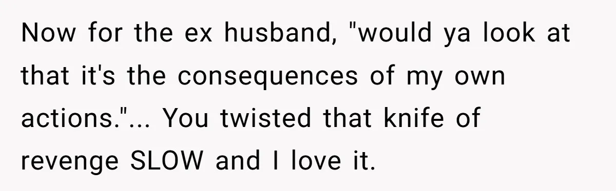 Now for the ex husband, "would ya look at that it's the consequences of my own actions."... You twisted that knife of revenge SLOW and I love it.
