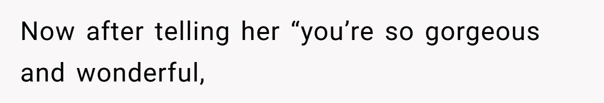 Now after telling her “you’re so gorgeous and wonderful,