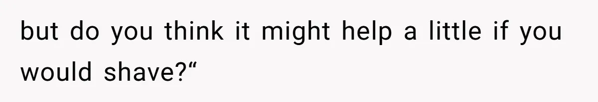 but do you think it might help a little if you would shave?“