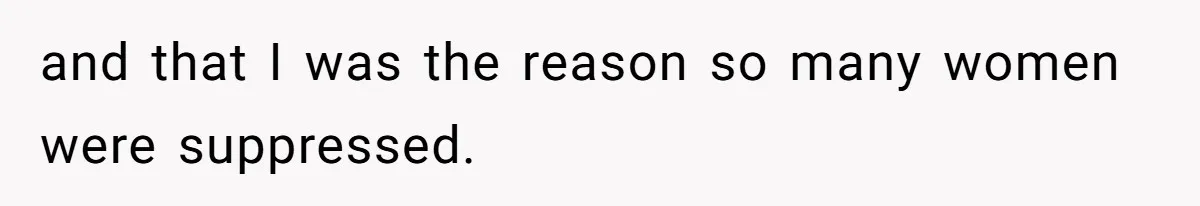 and that I was the reason so many women were suppressed.