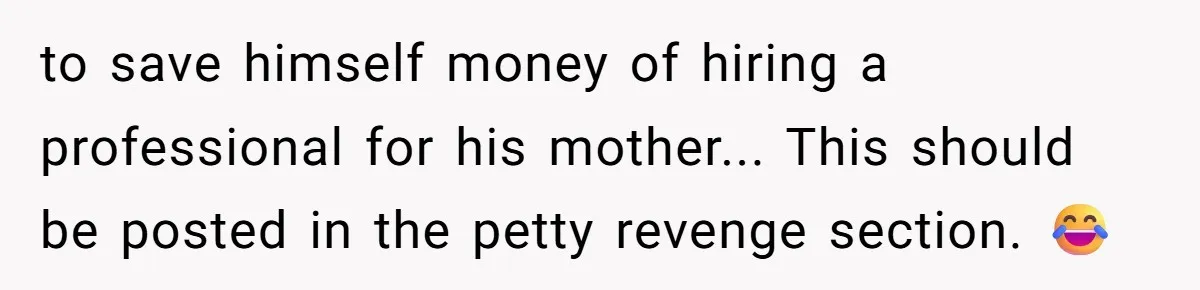 to save himself money of hiring a professional for his mother... This should be posted in the petty revenge section. 😂