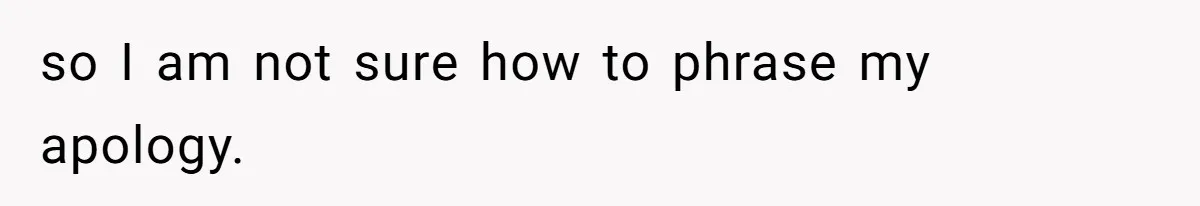 so I am not sure how to phrase my apology.