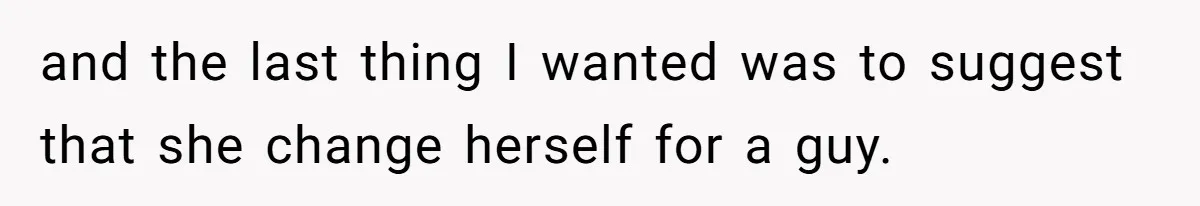 and the last thing I wanted was to suggest that she change herself for a guy.