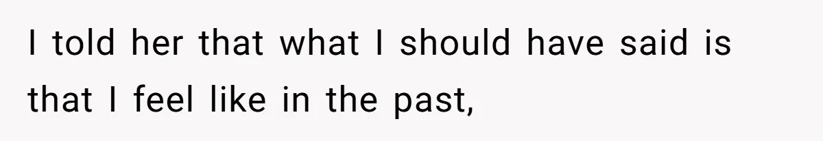 I told her that what I should have said is that I feel like in the past,