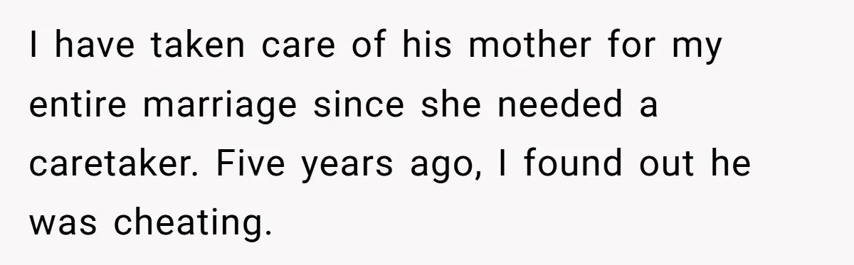 I have taken care of his mother for my entire marriage since she needed a caretaker. Five years ago, I found out he was cheating.