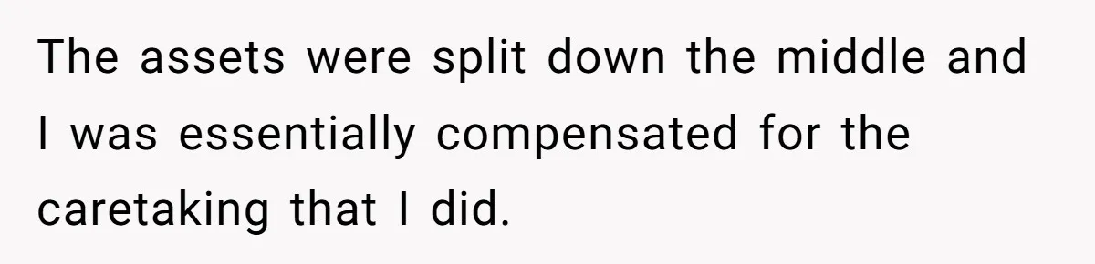 The assets were split down the middle and I was essentially compensated for the caretaking that I did.