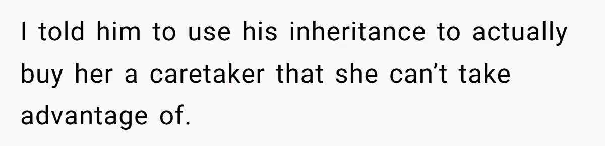 I told him to use his inheritance to actually buy her a caretaker that she can’t take advantage of.