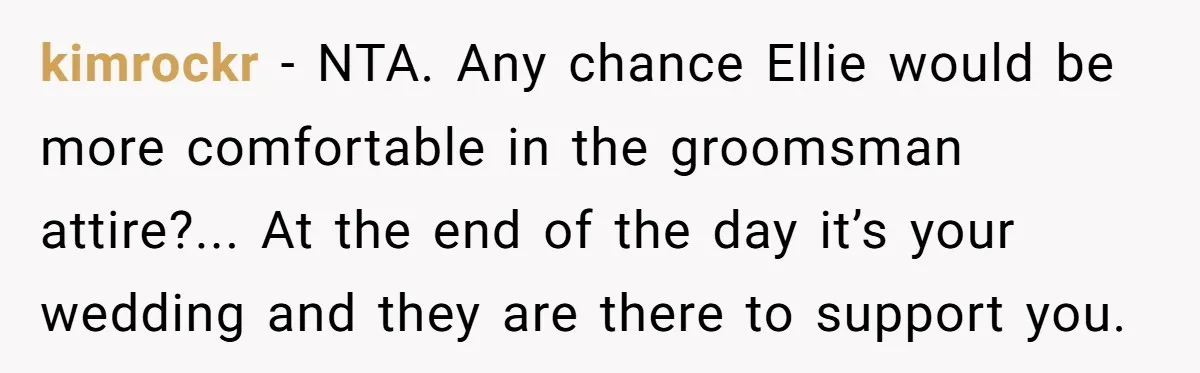 kimrockr − NTA. Any chance Ellie would be more comfortable in the groomsman attire?... At the end of the day it’s your wedding and they are there to support you.